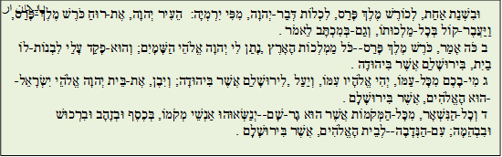 א וּבִשְׁנַת אַחַת, לְכוֹרֶשׁ מֶלֶךְ פָּרַס, לִכְלוֹת דְּבַר-יְהוָה, מִפִּי יִרְמְיָה: הֵעִיר יְהוָה, אֶת-רוּחַ כֹּרֶשׁ מֶלֶךְ-פָּרַס, וַיַּעֲבֶר-קוֹל בְּכָל-מַלְכוּתוֹ, וְגַם-בְּמִכְתָּב לֵאמֹר. 
 ב כֹּה אָמַר, כֹּרֶשׁ מֶלֶךְ פָּרַס--כֹּל מַמְלְכוֹת הָאָרֶץ, נָתַן לִי יְהוָה אֱלֹהֵי הַשָּׁמָיִם; וְהוּא-פָקַד עָלַי לִבְנוֹת-לוֹ בַיִת, בִּירוּשָׁלִַם אֲשֶׁר בִּיהוּדָה. 
 ג מִי-בָכֶם מִכָּל-עַמּוֹ, יְהִי אֱלֹהָיו עִמּוֹ, וְיַעַל, לִירוּשָׁלִַם אֲשֶׁר בִּיהוּדָה; וְיִבֶן, אֶת-בֵּית יְהוָה אֱלֹהֵי יִשְׂרָאֵל--הוּא הָאֱלֹהִים, אֲשֶׁר בִּירוּשָׁלִָם. 
 ד וְכָל-הַנִּשְׁאָר, מִכָּל-הַמְּקֹמוֹת אֲשֶׁר הוּא גָר-שָׁם--יְנַשְּׂאוּהוּ אַנְשֵׁי מְקֹמוֹ, בְּכֶסֶף וּבְזָהָב וּבִרְכוּשׁ וּבִבְהֵמָה; עִם-הַנְּדָבָה--לְבֵית הָאֱלֹהִים, אֲשֶׁר בִּירוּשָׁלִָם. 
